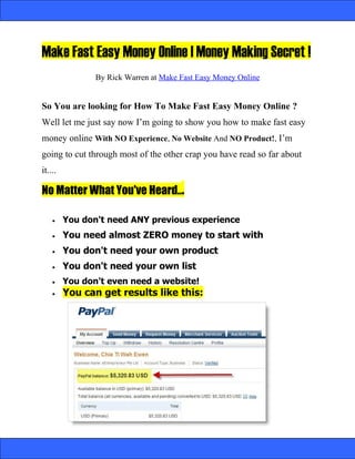 Make Fast Easy Money Online | Money Making Secret !
                By Rick Warren at Make Fast Easy Money Online


So You are looking for How To Make Fast Easy Money Online ?
Well let me just say now I’m going to show you how to make fast easy
money online With NO Experience, No Website And NO Product!, I’m
going to cut through most of the other crap you have read so far about
it....

No Matter What You've Heard...

    •    You don't need ANY previous experience
    •    You need almost ZERO money to start with
    •    You don't need your own product
    •    You don't need your own list
    •    You don't even need a website!
    •    You can get results like this:
 