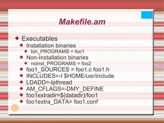 Makefile.am Executables Installation binaries bin_PROGRAMS = foo1 Non-Installation binaries noinst_PROGRAMS = foo2 foo1_SOURCES = foo1.c foo1.h INCLUDES=-I $HOME/usr/include LDADD=-lpthread AM_CFLAGS=-DMY_DEFINE foo1extradir=$(datadir)/foo1 foo1extra_DATA= foo1.conf 