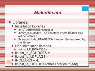 Makefile.am Libraries Installation Libraries lib_LTLIBRARIES=libtest.la library_includedir= The directory where header files will be installed library_include_HEADERS= Header files exposed by the library Non-installation libraries noinst_LTLIBRARIES= libtest_la_SOURCES =  libtest_la_LDFLAGS =  INCLUDES = -I. libtest_la_LIBADD= (other libraries to add) 