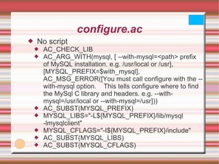 configure.ac No script AC_CHECK_LIB AC_ARG_WITH(mysql, [ --with-mysql=<path> prefix of MySQL installation. e.g. /usr/local or /usr],  [MYSQL_PREFIX=$with_mysql],  AC_MSG_ERROR([You must call configure with the --with-mysql option.  This tells configure where to find the MySql C library and headers. e.g. --with-mysql=/usr/local or --with-mysql=/usr])) AC_SUBST(MYSQL_PREFIX) MYSQL_LIBS="-L${MYSQL_PREFIX}/lib/mysql -lmysqlclient" MYSQL_CFLAGS="-I${MYSQL_PREFIX}/include" AC_SUBST(MYSQL_LIBS) AC_SUBST(MYSQL_CFLAGS) 