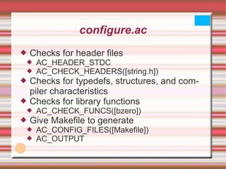 configure.ac Checks for header files AC_HEADER_STDC AC_CHECK_HEADERS([string.h]) Checks for typedefs, structures, and compiler characteristics Checks for library functions AC_CHECK_FUNCS([bzero]) Give Makefile to generate AC_CONFIG_FILES([Makefile]) AC_OUTPUT 