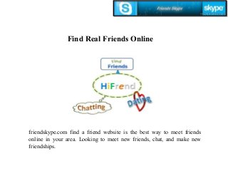 Find Real Friends Online 
friendskype.com find a friend website is the best way to meet friends 
online in your area. Looking to meet new friends, chat, and make new 
friendships. 
 