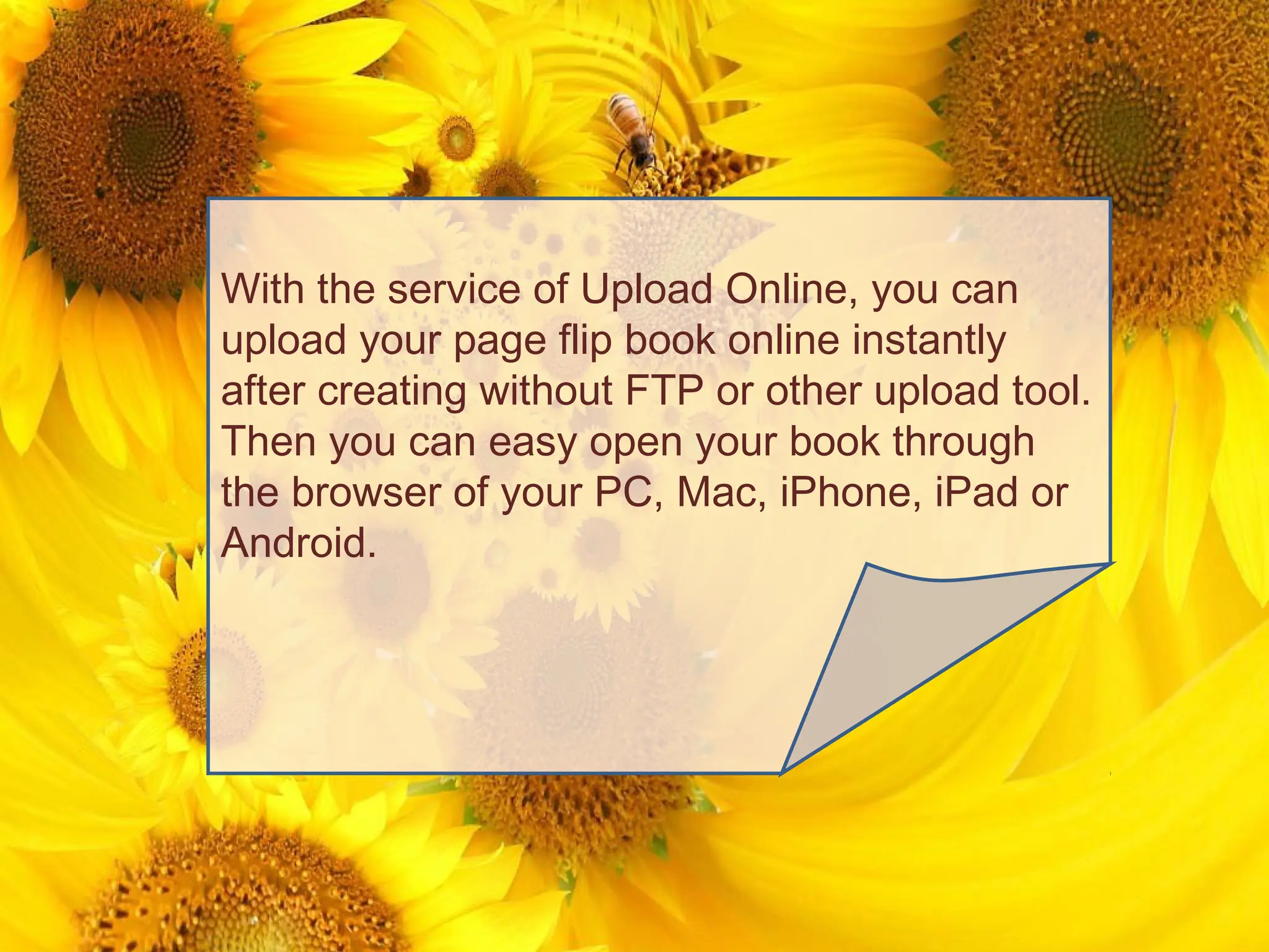 With the service of Upload Online, you can
upload your page flip book online instantly
after creating without FTP or other upload tool.
Then you can easy open your book through
the browser of your PC, Mac, iPhone, iPad or
Android.