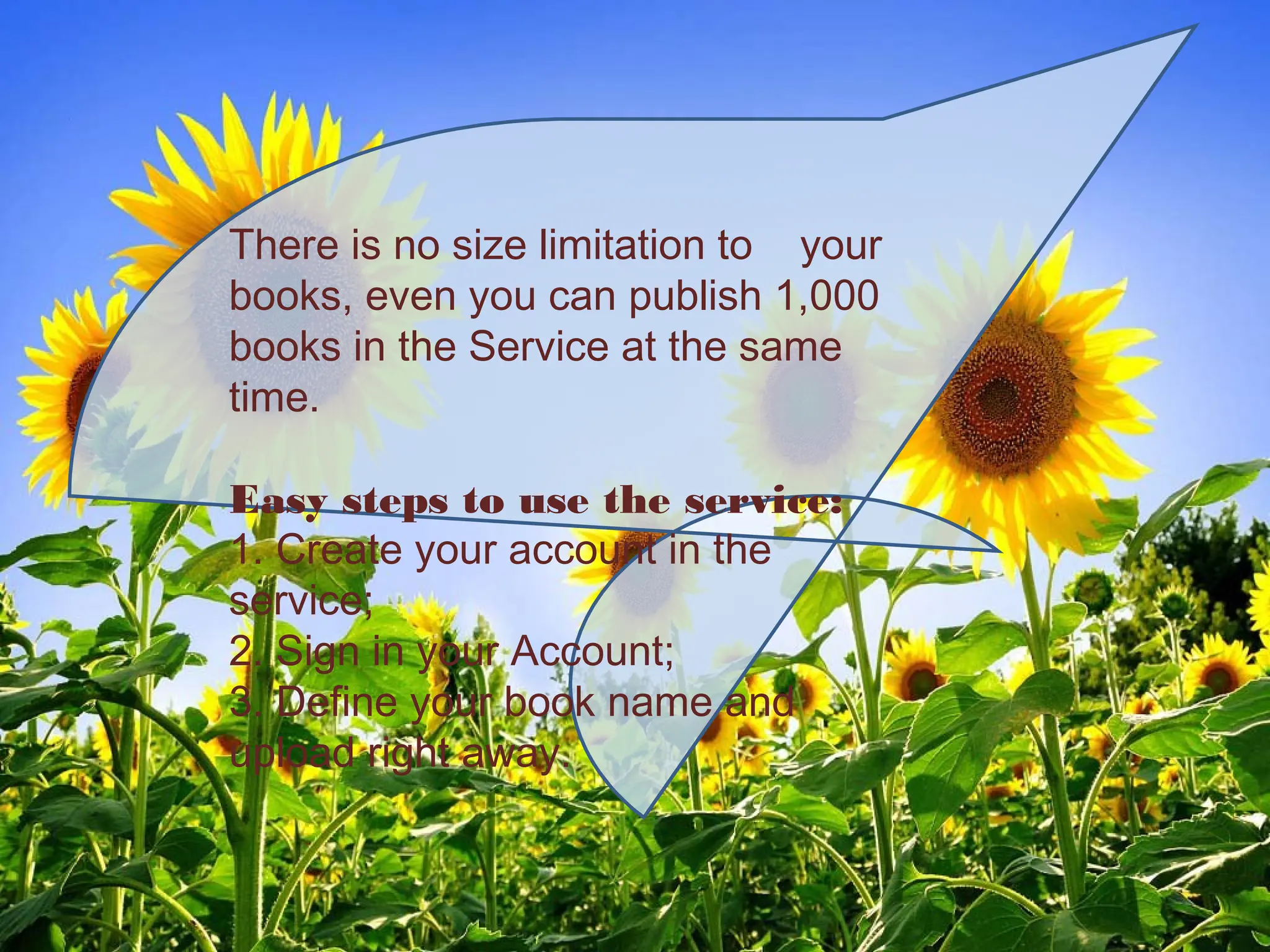 There is no size limitation to your
books, even you can publish 1,000
books in the Service at the same
time.
Easy steps to use the service:
1. Create your account in the
service;
2. Sign in your Account;
3. Define your book name and
upload right away.