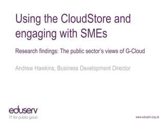 Using the CloudStore and
engaging with SMEs
„Research findings: The public sector‟s views of G-Cloud

Andrew Hawkins, Business Development Director




                                                    www.eduserv.org.uk
 