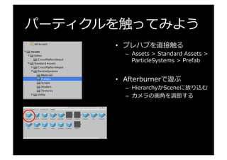 パーティクルを触ってみよう
•  プレハブを直接触る
–  Assets  >  Standard  Assets  >  
ParticleSystems  >  Prefab
•  Afterburnerで遊ぶ
–  HierarchyかSceneに放り込む
–  カメラの画⾓角を調節する
 