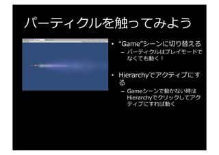 パーティクルを触ってみよう
•  “Game”シーンに切切り替える
–  パーティクルはプレイモードで
なくても動く！
•  Hierarchyでアクティブにす
る
–  Gameシーンで動かない時は  
Hierarchyでクリックしてアク
ティブにすれば動く
 