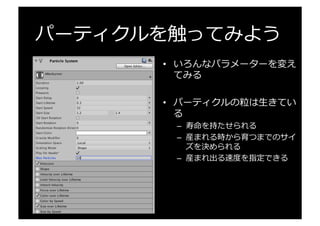 パーティクルを触ってみよう
•  いろんなパラメーターを変え
てみる
•  パーティクルの粒粒は⽣生きてい
る
–  寿命を持たせられる
–  産まれる時から育つまでのサイ
ズを決められる
–  産まれ出る速度度を指定できる
 