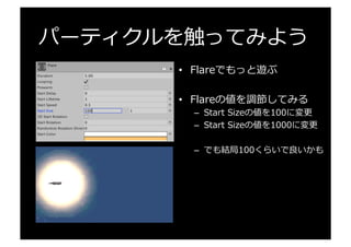 パーティクルを触ってみよう
•  Flareでもっと遊ぶ
•  Flareの値を調節してみる
–  Start  Sizeの値を100に変更更
–  Start  Sizeの値を1000に変更更
–  でも結局100くらいで良良いかも
 
