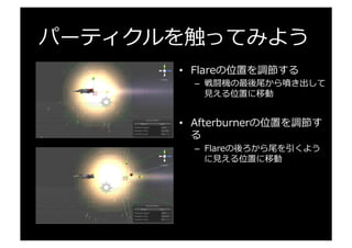 パーティクルを触ってみよう
•  Flareの位置を調節する
–  戦闘機の最後尾から噴き出して
⾒見見える位置に移動
•  Afterburnerの位置を調節す
る
–  Flareの後ろから尾を引くよう
に⾒見見える位置に移動
 