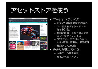 アセットストアを使う
•  マーケットプレイス
–  Unityで何かを開発する時に、
–  すぐ使えるパッケージ（ア
セット）を、
–  無料料で取得・有料料で購⼊入でき
るマーケットプレイス
–  3Dモデル、アニメーション、
Unity拡張、⾳音素材、特殊効果
–  総点数  27,000強
•  みんなが使っている
–  ⼤大⼿手ゲーム開発会社
–  有名ゲーム・アプリ
 