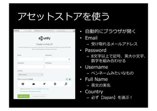 アセットストアを使う
•  ⾃自動的にブラウザが開く
•  Email
–  受け取れるメールアドレス
•  Password
–  8⽂文字以上で記号、英⼤大⼩小⽂文字、
数字を組み合わせる
•  Username
–  ペンネームみたいなもの
•  Full  Name
–  英⽂文の実名
•  Country
–  必ず【Japan】を選ぶ！
 