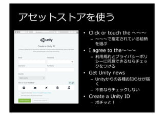アセットストアを使う
•  Click  or  touch  the  〜～〜～〜～
–  〜～〜～〜～で指定されている絵柄
を選ぶ
•  I  agree  to  the〜～〜～〜～
–  利利⽤用規約とプライバシーポリ
シーに同意できるならチェッ
クをつける
•  Get  Unity  news
–  Unityからの各種お知らせが届
く
–  不不要ならチェックしない
•  Create  a  Unity  ID
–  ポチッと！
 