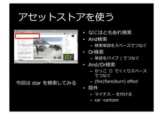 アセットストアを使う
•  なにはともあれ検索索
•  And検索索
–  検索索単語をスペースでつなぐ
•  Or検索索
–  単語をパイプ  |  でつなぐ
•  And/Or検索索
–  かっこ（）でくくりスペース
でつなぐ
–  (ﬁre|ﬂare|burn)  eﬀect
•  除外
–  マイナス  –  を付ける
–  car  -‐‑‒cartoon
今回は  star  を検索索してみる
 