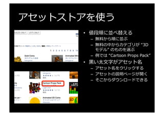 アセットストアを使う
•  値段順に並べ替える
–  無料料から順に並ぶ
–  無料料の中からカテゴリが  “3D  
モデル”  のものを選ぶ
–  例例では  “Cartoon  Props  Pack”
•  ⿊黒い太⽂文字がアセット名
–  アセット名をクリックする
–  アセットの説明ページが開く
–  そこからダウンロードできる
 