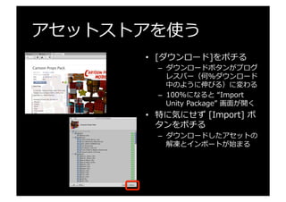 アセットストアを使う
•  [ダウンロード]をポチる
–  ダウンロードボタンがプログ
レスバー（何%ダウンロード
中のように伸びる）に変わる
–  100%になると  “Import  
Unity  Package”  画⾯面が開く
•  特に気にせず  [Import]  ボ
タンをポチる
–  ダウンロードしたアセットの
解凍とインポートが始まる
 