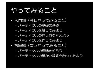 やってみること
•  ⼊入⾨門編（今⽇日やってみること）
– パーティクルの基礎の基礎
– パーティクルを触ってみよう
– パーティクルの⾒見見せ⽅方を考えよう
– パーティクルを作ってみよう
•  初級編（次回やってみること）
– パーティクルの意味を知ろう
– パーティクルの細かい設定を触ってみよう
 