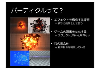 パーティクルって？
•  エフェクトを構成する要素
–  何かの効果として使う
•  ゲームの演出を左右する
–  エフェクトがないと味気ない
•  粒粒の集合体
–  粒粒の動きを制御している
 