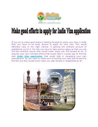 If you try to make good plans in looking forward to enjoy your stay in India
then you have to be quite serious to apply for your visa. This would
definitely help in the right manner in getting the ultimate amount of
satisfaction out of it. For this you have to take serious steps so that you can
find the ultimate source that would never make you find tensed at all. It
requires your own ultimate efforts that would help in a good way to find the
best India Visa application that would help in exceeding your own
expectations. So you have to make sure of putting your best foot forward to
find the one that would never make you stay tensed or dissatisfied at all.
 