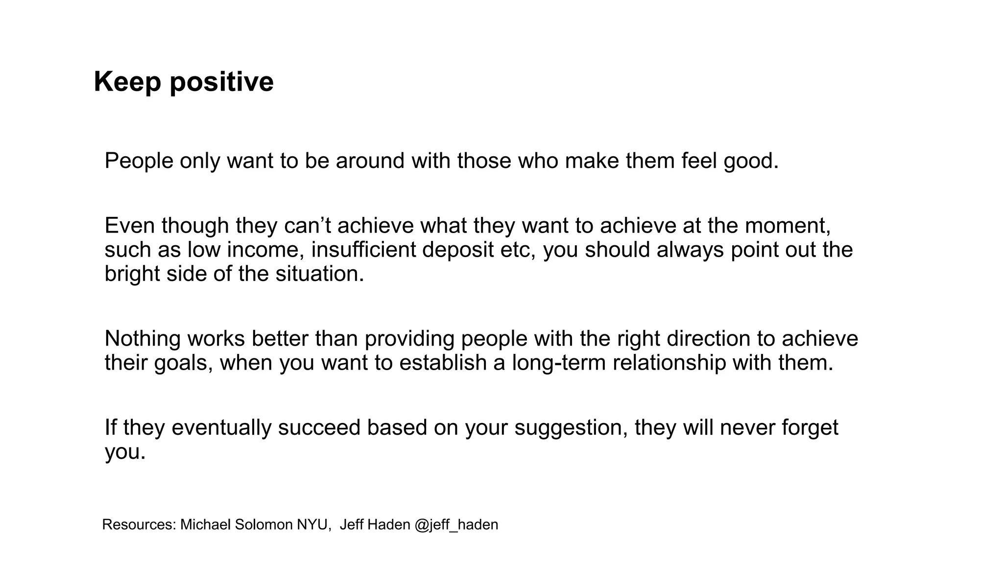 Keep positive
People only want to be around with those who make them feel good.
Even though they can’t achieve what they want to achieve at the moment,
such as low income, insufficient deposit etc, you should always point out the
bright side of the situation.
Nothing works better than providing people with the right direction to achieve
their goals, when you want to establish a long-term relationship with them.
If they eventually succeed based on your suggestion, they will never forget
you.
Resources: Michael Solomon NYU, Jeff Haden @jeff_haden
 