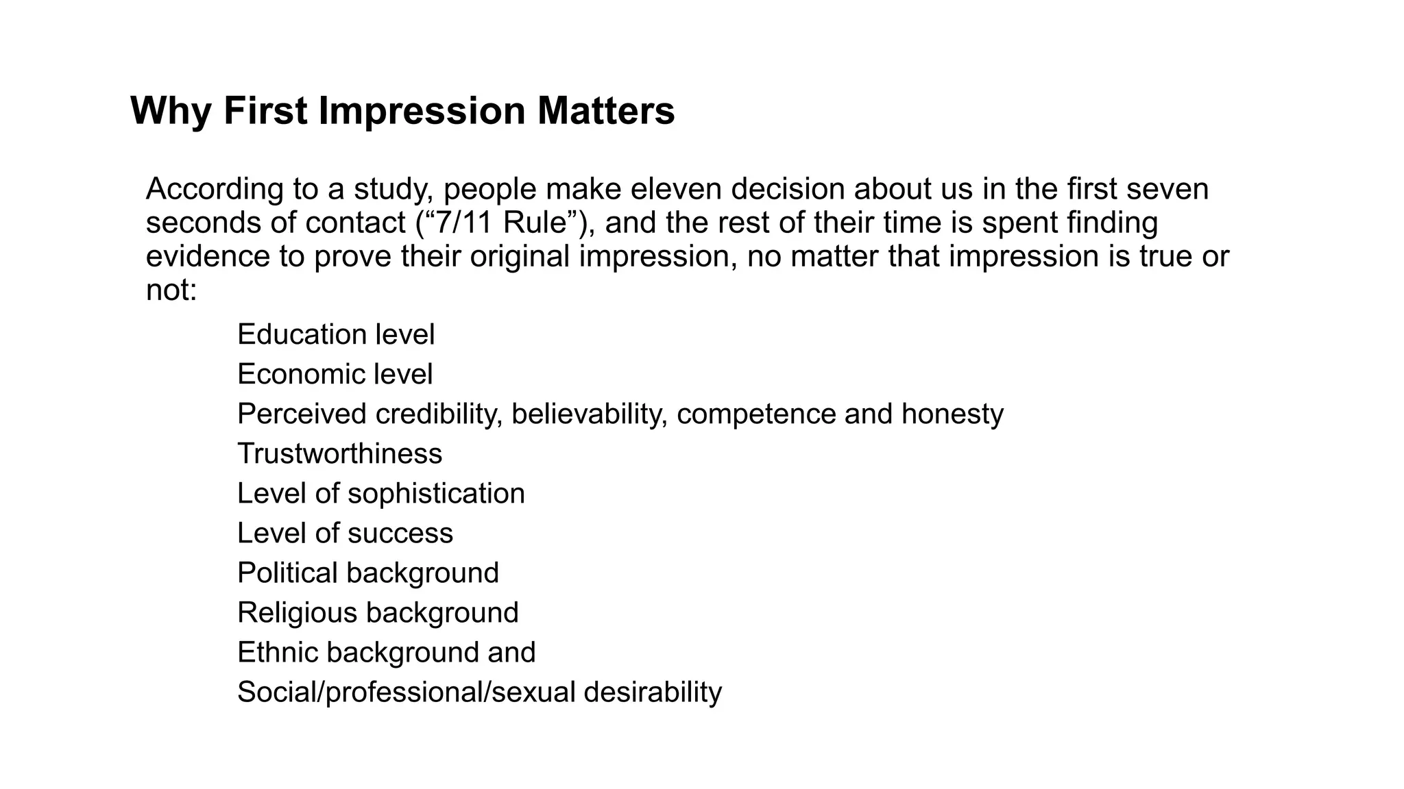 Why First Impression Matters
Education level
Economic level
Perceived credibility, believability, competence and honesty
Trustworthiness
Level of sophistication
Level of success
Political background
Religious background
Ethnic background and
Social/professional/sexual desirability
According to a study, people make eleven decision about us in the first seven
seconds of contact (“7/11 Rule”), and the rest of their time is spent finding
evidence to prove their original impression, no matter that impression is true or
not:
 