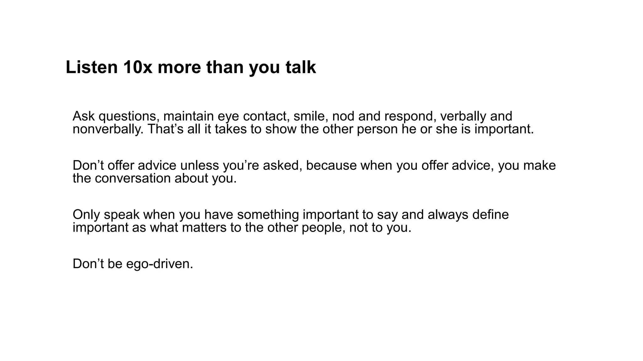 Listen 10x more than you talk
Ask questions, maintain eye contact, smile, nod and respond, verbally and
nonverbally. That’s all it takes to show the other person he or she is important.
Don’t offer advice unless you’re asked, because when you offer advice, you make
the conversation about you.
Only speak when you have something important to say and always define
important as what matters to the other people, not to you.
Don’t be ego-driven.
 