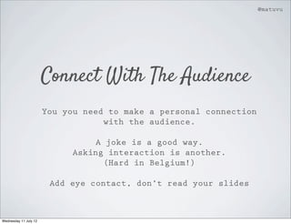 @matuvu




                       Connect With The Audience
                       You you need to make a personal connection
                                   with the audience.

                                  A joke is a good way.
                             Asking interaction is another.
                                    (Hard in Belgium!)

                        Add eye contact, don’t read your slides



Wednesday 11 July 12
 