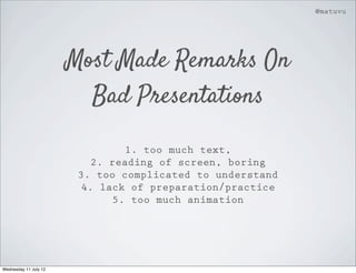 @matuvu




                       Most Made Remarks On
                         Bad Presentations

                                 1. too much text,
                           2. reading of screen, boring
                        3. too complicated to understand
                         4. lack of preparation/practice
                               5. too much animation




Wednesday 11 July 12
 