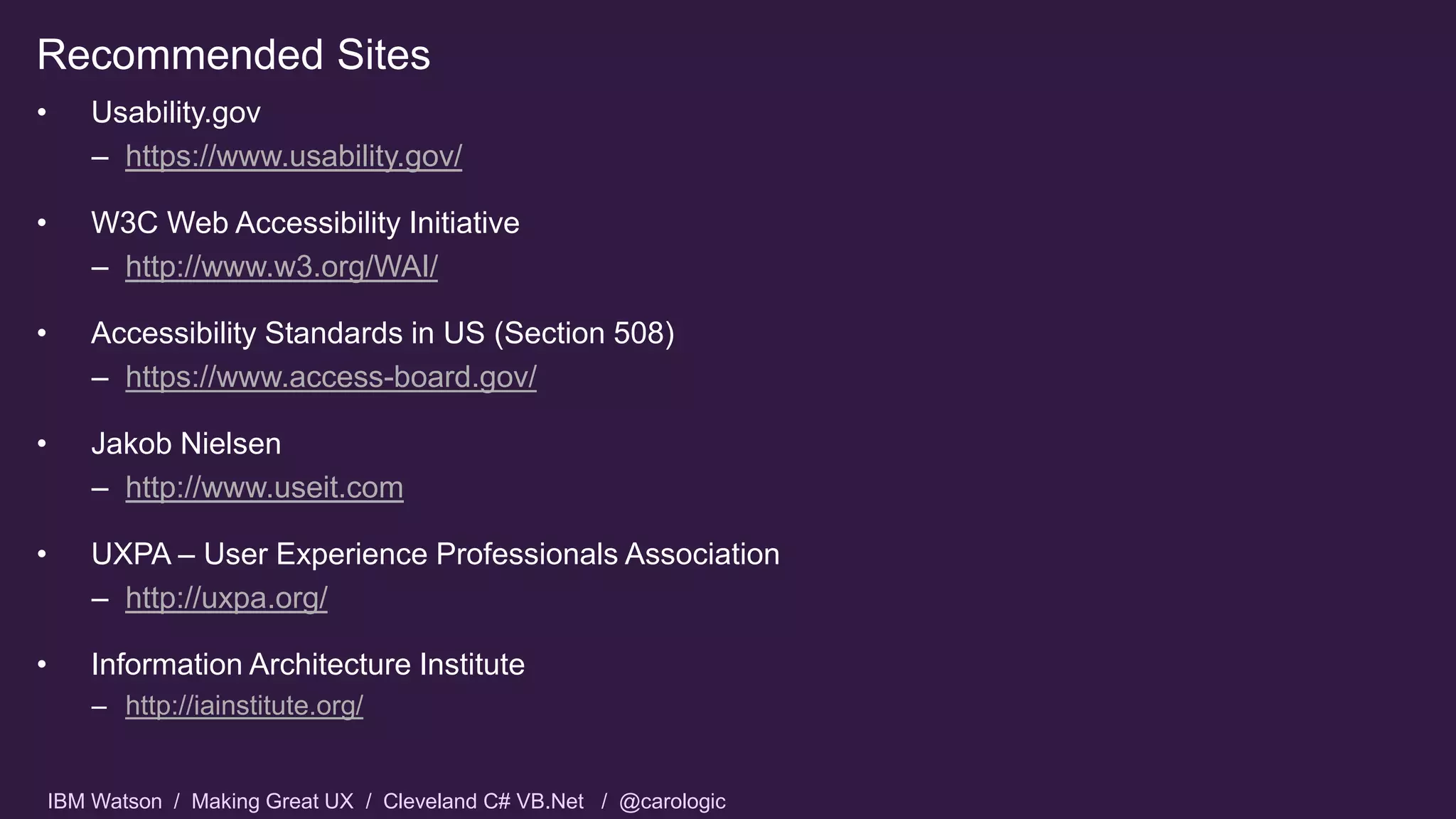IBM Watson / Making Great UX / Cleveland C# VB.Net / @carologic
Recommended Sites
• Usability.gov
– https://www.usability.gov/
• W3C Web Accessibility Initiative
– http://www.w3.org/WAI/
• Accessibility Standards in US (Section 508)
– https://www.access-board.gov/
• Jakob Nielsen
– http://www.useit.com
• UXPA – User Experience Professionals Association
– http://uxpa.org/
• Information Architecture Institute
– http://iainstitute.org/
 