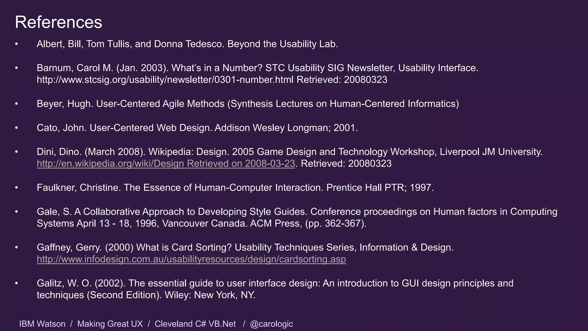 IBM Watson / Making Great UX / Cleveland C# VB.Net / @carologic
References
• Albert, Bill, Tom Tullis, and Donna Tedesco. Beyond the Usability Lab.
• Barnum, Carol M. (Jan. 2003). What’s in a Number? STC Usability SIG Newsletter, Usability Interface.
http://www.stcsig.org/usability/newsletter/0301-number.html Retrieved: 20080323
• Beyer, Hugh. User-Centered Agile Methods (Synthesis Lectures on Human-Centered Informatics)
• Cato, John. User-Centered Web Design. Addison Wesley Longman; 2001.
• Dini, Dino. (March 2008). Wikipedia: Design. 2005 Game Design and Technology Workshop, Liverpool JM University.
http://en.wikipedia.org/wiki/Design Retrieved on 2008-03-23. Retrieved: 20080323
• Faulkner, Christine. The Essence of Human-Computer Interaction. Prentice Hall PTR; 1997.
• Gale, S. A Collaborative Approach to Developing Style Guides. Conference proceedings on Human factors in Computing
Systems April 13 - 18, 1996, Vancouver Canada. ACM Press, (pp. 362-367).
• Gaffney, Gerry. (2000) What is Card Sorting? Usability Techniques Series, Information & Design.
http://www.infodesign.com.au/usabilityresources/design/cardsorting.asp
• Galitz, W. O. (2002). The essential guide to user interface design: An introduction to GUI design principles and
techniques (Second Edition). Wiley: New York, NY.
 