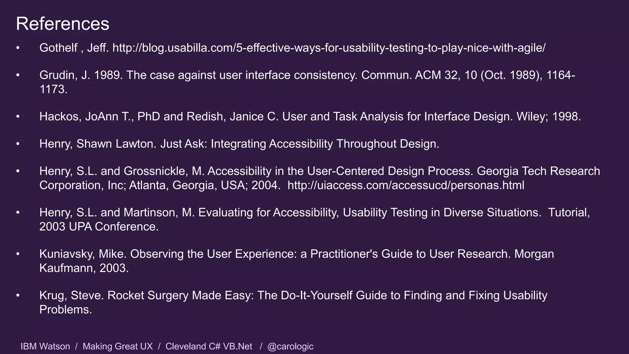 IBM Watson / Making Great UX / Cleveland C# VB.Net / @carologic
References
• Gothelf , Jeff. http://blog.usabilla.com/5-effective-ways-for-usability-testing-to-play-nice-with-agile/
• Grudin, J. 1989. The case against user interface consistency. Commun. ACM 32, 10 (Oct. 1989), 1164-
1173.
• Hackos, JoAnn T., PhD and Redish, Janice C. User and Task Analysis for Interface Design. Wiley; 1998.
• Henry, Shawn Lawton. Just Ask: Integrating Accessibility Throughout Design.
• Henry, S.L. and Grossnickle, M. Accessibility in the User-Centered Design Process. Georgia Tech Research
Corporation, Inc; Atlanta, Georgia, USA; 2004. http://uiaccess.com/accessucd/personas.html
• Henry, S.L. and Martinson, M. Evaluating for Accessibility, Usability Testing in Diverse Situations. Tutorial,
2003 UPA Conference.
• Kuniavsky, Mike. Observing the User Experience: a Practitioner's Guide to User Research. Morgan
Kaufmann, 2003.
• Krug, Steve. Rocket Surgery Made Easy: The Do-It-Yourself Guide to Finding and Fixing Usability
Problems.
 