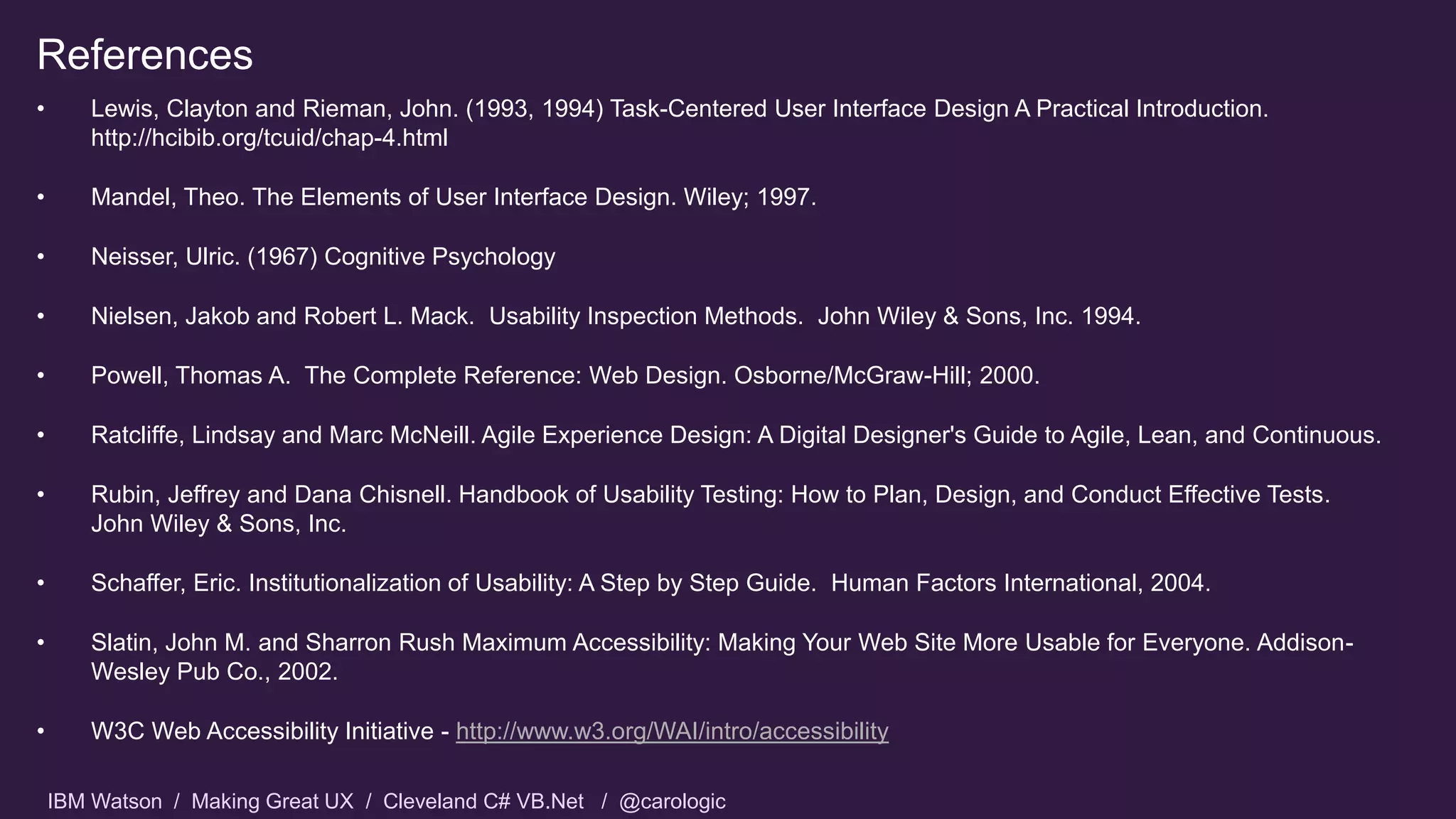 IBM Watson / Making Great UX / Cleveland C# VB.Net / @carologic
References
• Lewis, Clayton and Rieman, John. (1993, 1994) Task-Centered User Interface Design A Practical Introduction.
http://hcibib.org/tcuid/chap-4.html
• Mandel, Theo. The Elements of User Interface Design. Wiley; 1997.
• Neisser, Ulric. (1967) Cognitive Psychology
• Nielsen, Jakob and Robert L. Mack. Usability Inspection Methods. John Wiley & Sons, Inc. 1994.
• Powell, Thomas A. The Complete Reference: Web Design. Osborne/McGraw-Hill; 2000.
• Ratcliffe, Lindsay and Marc McNeill. Agile Experience Design: A Digital Designer's Guide to Agile, Lean, and Continuous.
• Rubin, Jeffrey and Dana Chisnell. Handbook of Usability Testing: How to Plan, Design, and Conduct Effective Tests.
John Wiley & Sons, Inc.
• Schaffer, Eric. Institutionalization of Usability: A Step by Step Guide. Human Factors International, 2004.
• Slatin, John M. and Sharron Rush Maximum Accessibility: Making Your Web Site More Usable for Everyone. Addison-
Wesley Pub Co., 2002.
• W3C Web Accessibility Initiative - http://www.w3.org/WAI/intro/accessibility
 