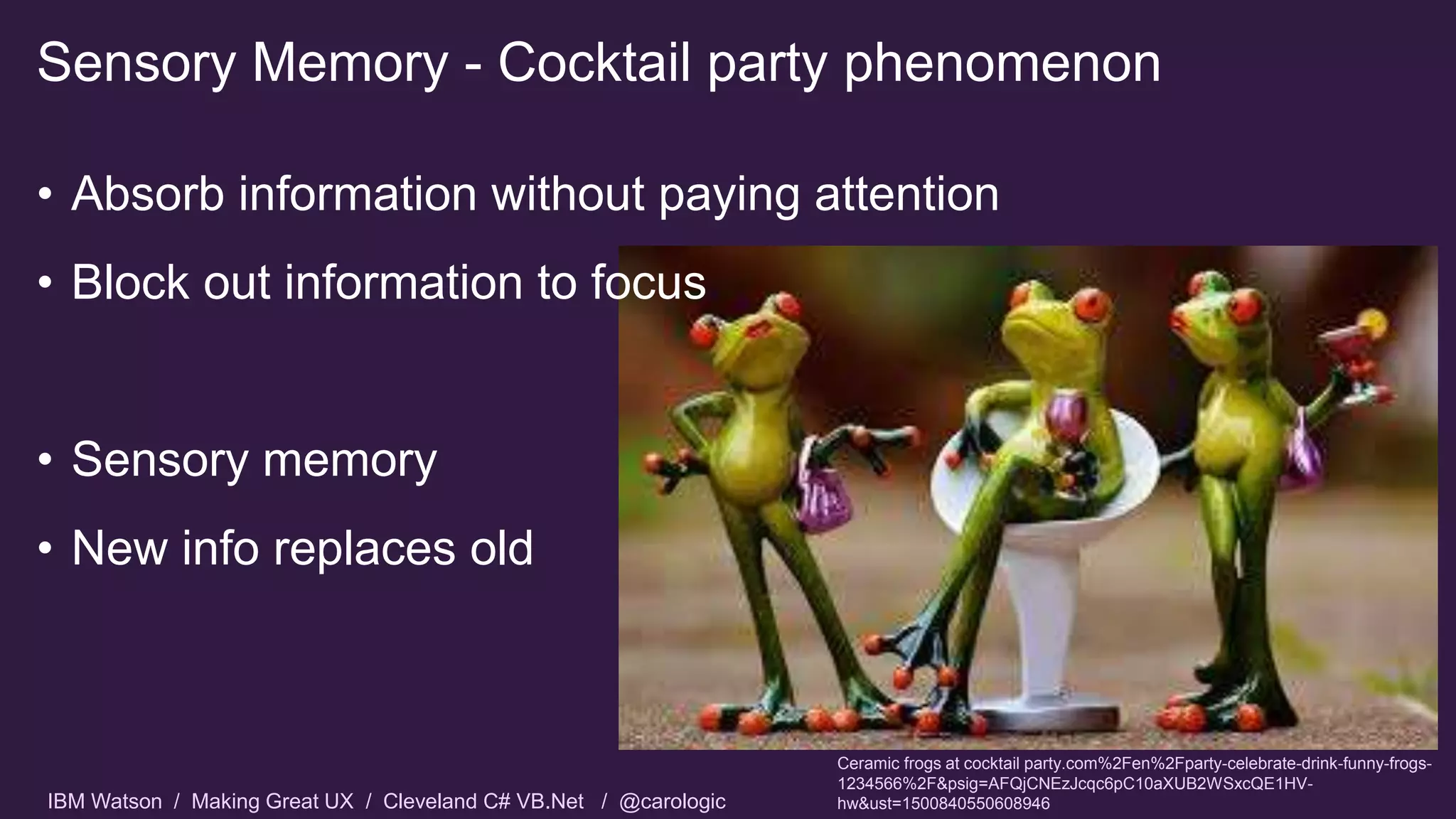 IBM Watson / Making Great UX / Cleveland C# VB.Net / @carologic
• Absorb information without paying attention
• Block out information to focus
• Sensory memory
• New info replaces old
Sensory Memory - Cocktail party phenomenon
Ceramic frogs at cocktail party.com%2Fen%2Fparty-celebrate-drink-funny-frogs-
1234566%2F&psig=AFQjCNEzJcqc6pC10aXUB2WSxcQE1HV-
hw&ust=1500840550608946
 