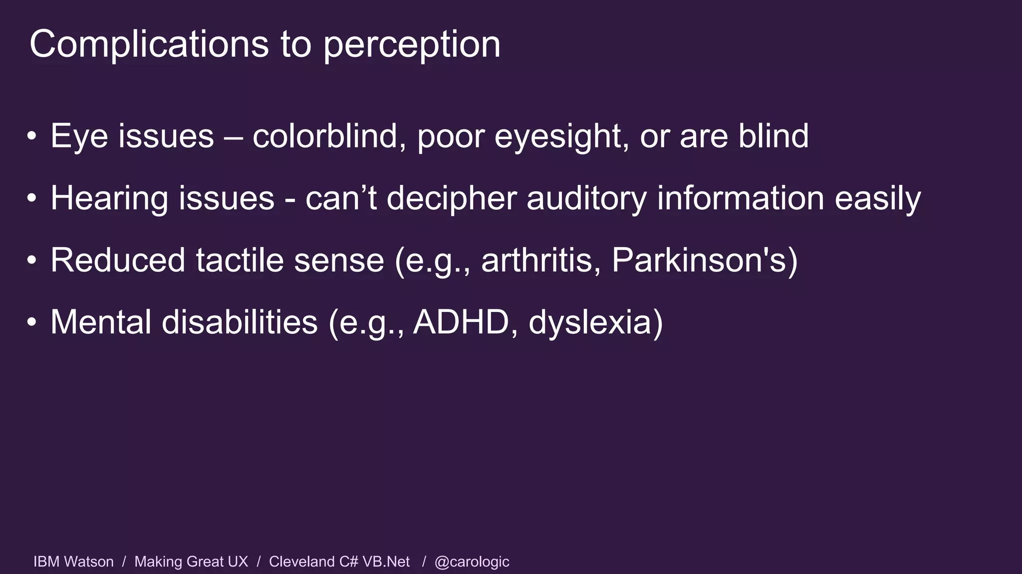 IBM Watson / Making Great UX / Cleveland C# VB.Net / @carologic
• Eye issues – colorblind, poor eyesight, or are blind
• Hearing issues - can’t decipher auditory information easily
• Reduced tactile sense (e.g., arthritis, Parkinson's)
• Mental disabilities (e.g., ADHD, dyslexia)
Complications to perception
 