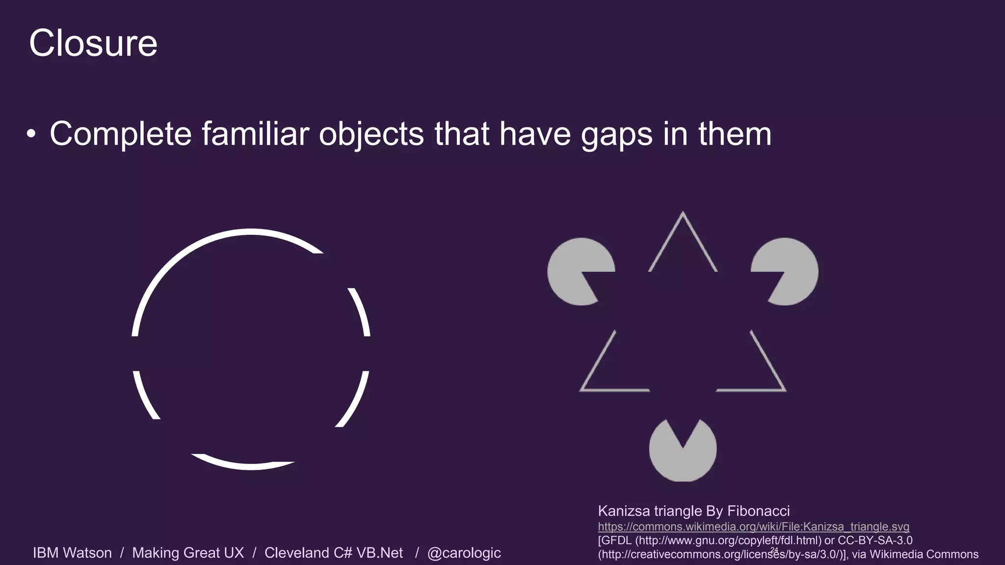 IBM Watson / Making Great UX / Cleveland C# VB.Net / @carologic
• Complete familiar objects that have gaps in them
Closure
24
Kanizsa triangle By Fibonacci
https://commons.wikimedia.org/wiki/File:Kanizsa_triangle.svg
[GFDL (http://www.gnu.org/copyleft/fdl.html) or CC-BY-SA-3.0
(http://creativecommons.org/licenses/by-sa/3.0/)], via Wikimedia Commons
 