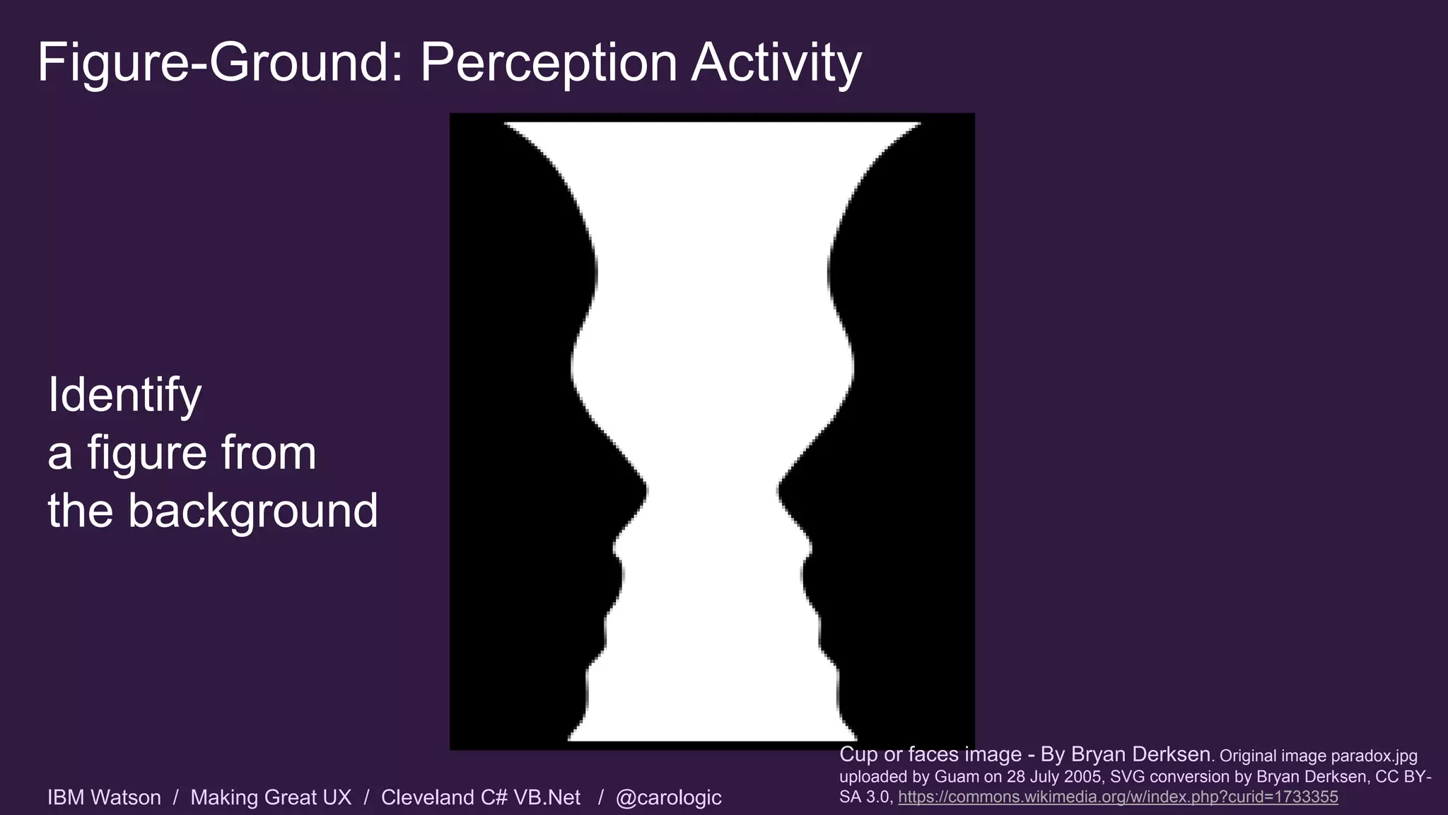 IBM Watson / Making Great UX / Cleveland C# VB.Net / @carologic
Figure-Ground: Perception Activity
Cup or faces image - By Bryan Derksen. Original image paradox.jpg
uploaded by Guam on 28 July 2005, SVG conversion by Bryan Derksen, CC BY-
SA 3.0, https://commons.wikimedia.org/w/index.php?curid=1733355
Identify
a figure from
the background
 
