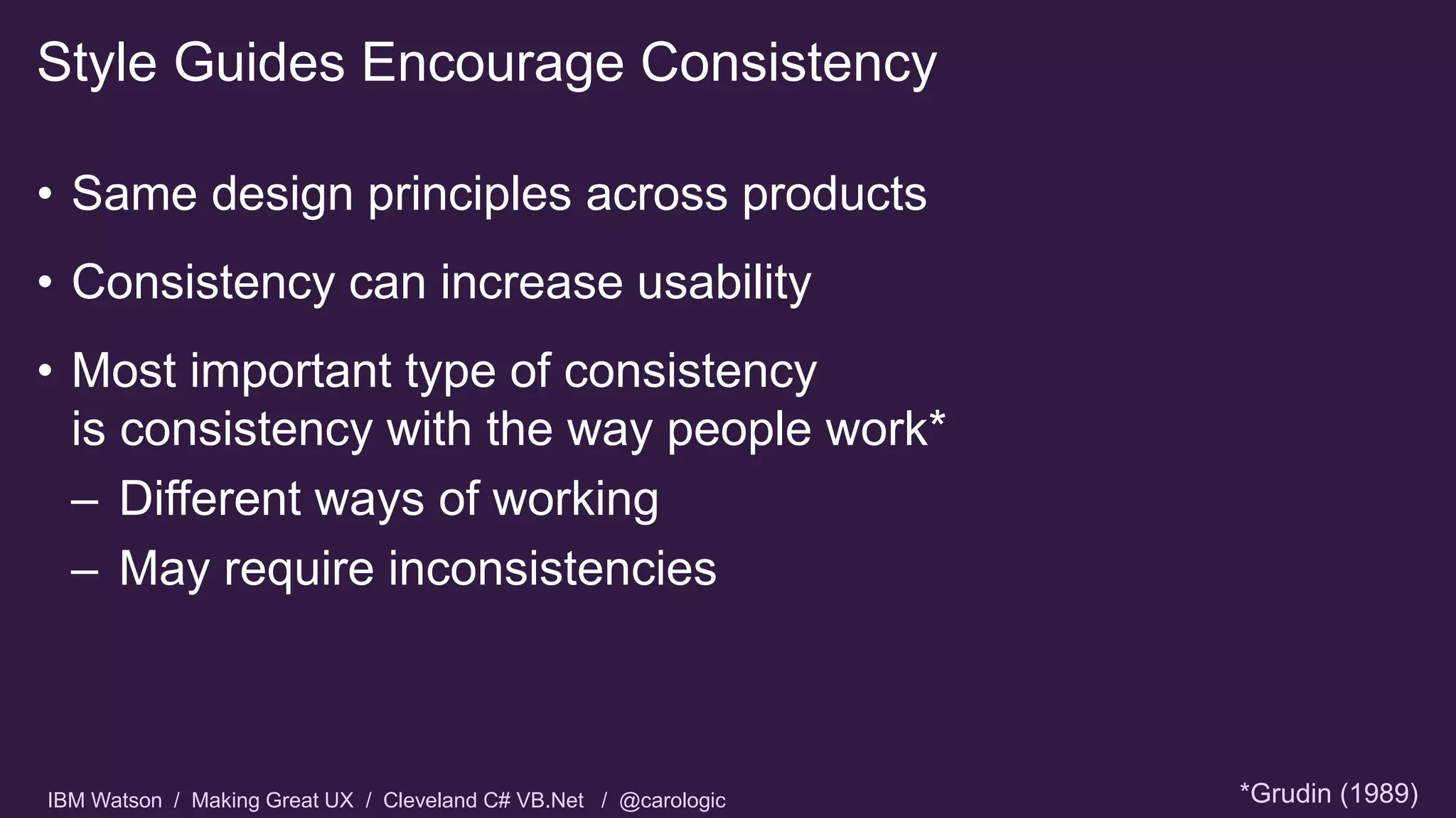 IBM Watson / Making Great UX / Cleveland C# VB.Net / @carologic
• Same design principles across products
• Consistency can increase usability
• Most important type of consistency
is consistency with the way people work*
– Different ways of working
– May require inconsistencies
Style Guides Encourage Consistency
*Grudin (1989)
 