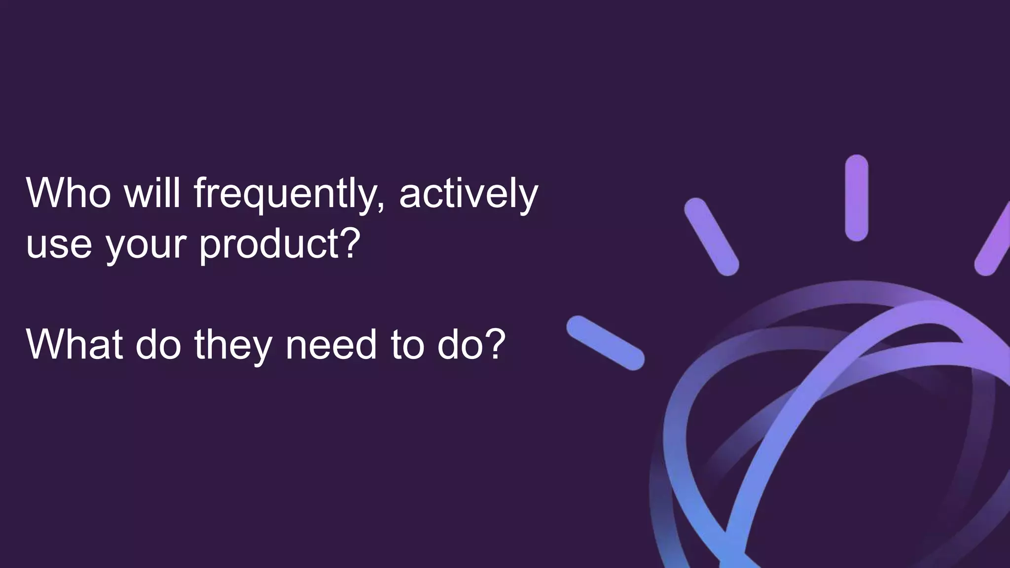 Who will frequently, actively
use your product?
What do they need to do?
 
