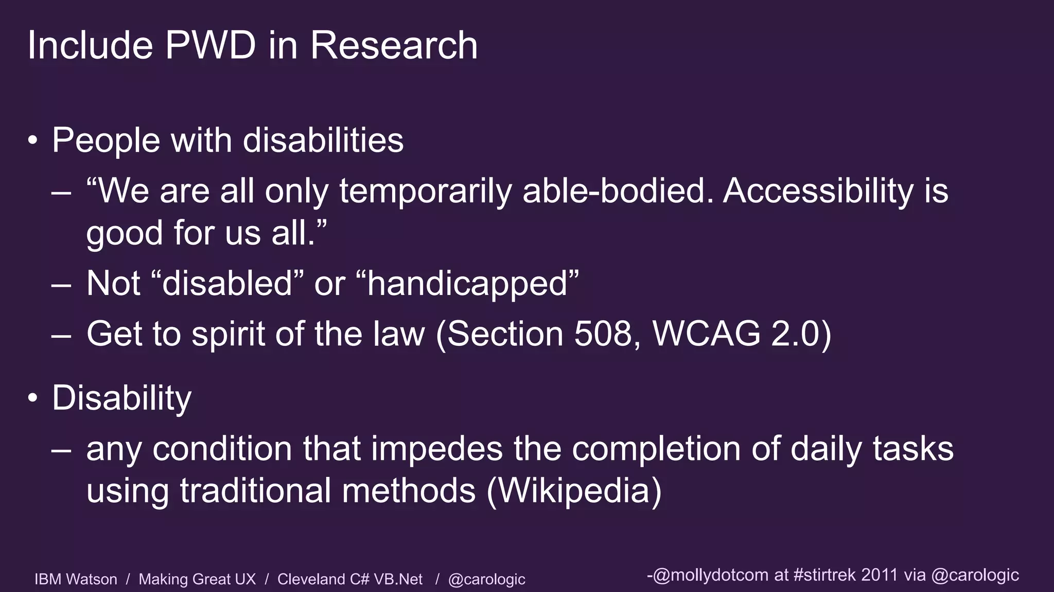 IBM Watson / Making Great UX / Cleveland C# VB.Net / @carologic
• People with disabilities
– “We are all only temporarily able-bodied. Accessibility is
good for us all.”
– Not “disabled” or “handicapped”
– Get to spirit of the law (Section 508, WCAG 2.0)
• Disability
– any condition that impedes the completion of daily tasks
using traditional methods (Wikipedia)
Include PWD in Research
-@mollydotcom at #stirtrek 2011 via @carologic
 