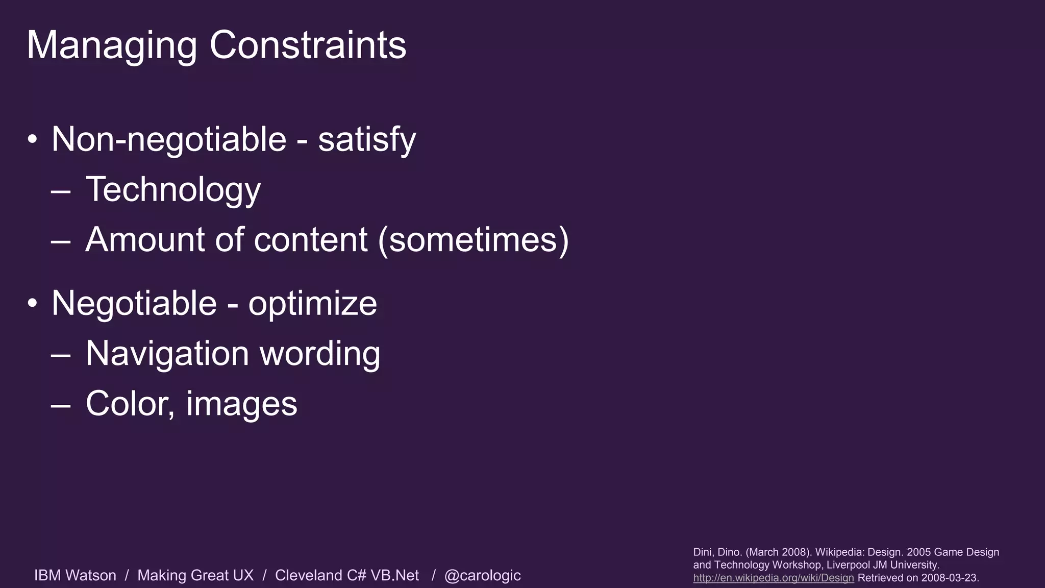 IBM Watson / Making Great UX / Cleveland C# VB.Net / @carologic
• Non-negotiable - satisfy
– Technology
– Amount of content (sometimes)
• Negotiable - optimize
– Navigation wording
– Color, images
Managing Constraints
Dini, Dino. (March 2008). Wikipedia: Design. 2005 Game Design
and Technology Workshop, Liverpool JM University.
http://en.wikipedia.org/wiki/Design Retrieved on 2008-03-23.
 