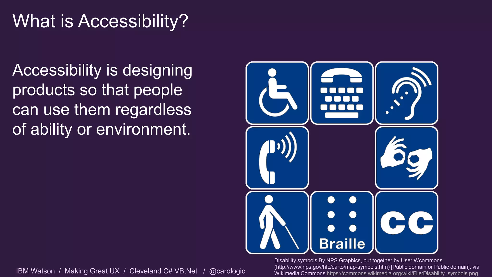 IBM Watson / Making Great UX / Cleveland C# VB.Net / @carologic
What is Accessibility?
Accessibility is designing
products so that people
can use them regardless
of ability or environment.
Disability symbols By NPS Graphics, put together by User:Wcommons
(http://www.nps.gov/hfc/carto/map-symbols.htm) [Public domain or Public domain], via
Wikimedia Commons https://commons.wikimedia.org/wiki/File:Disability_symbols.png
 