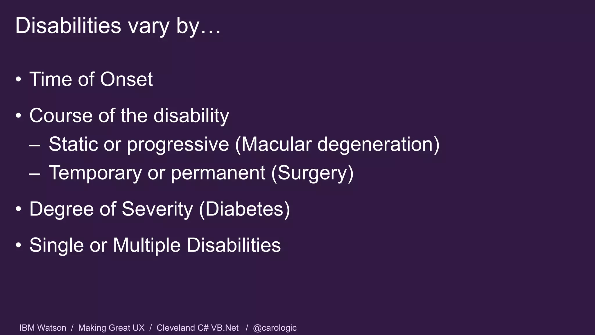 IBM Watson / Making Great UX / Cleveland C# VB.Net / @carologic
• Time of Onset
• Course of the disability
– Static or progressive (Macular degeneration)
– Temporary or permanent (Surgery)
• Degree of Severity (Diabetes)
• Single or Multiple Disabilities
Disabilities vary by…
 