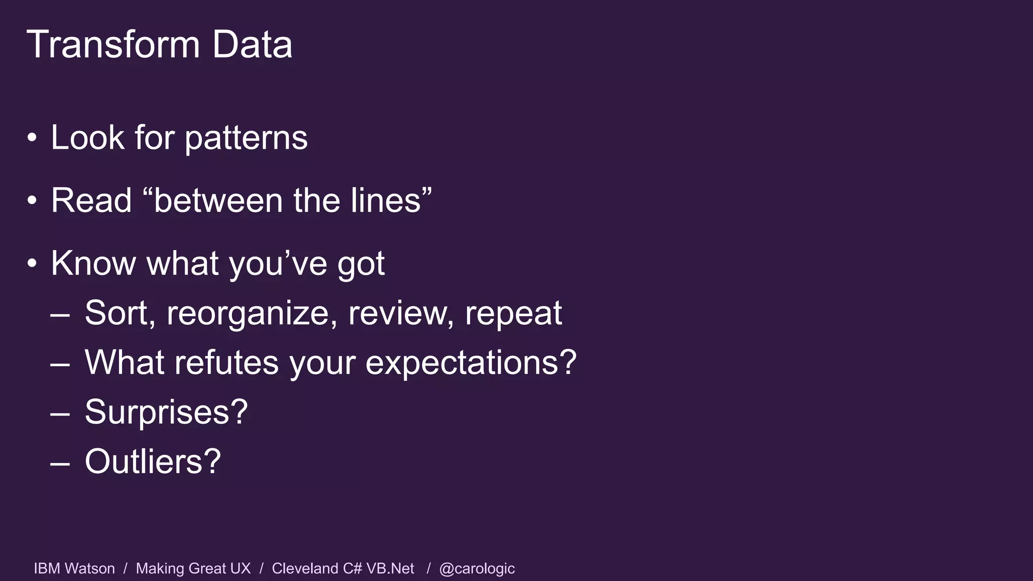 IBM Watson / Making Great UX / Cleveland C# VB.Net / @carologic
• Look for patterns
• Read “between the lines”
• Know what you’ve got
– Sort, reorganize, review, repeat
– What refutes your expectations?
– Surprises?
– Outliers?
Transform Data
 