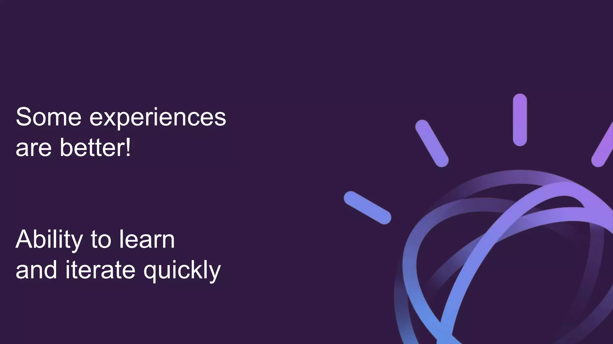 Some experiences
are better!
Ability to learn
and iterate quickly
 