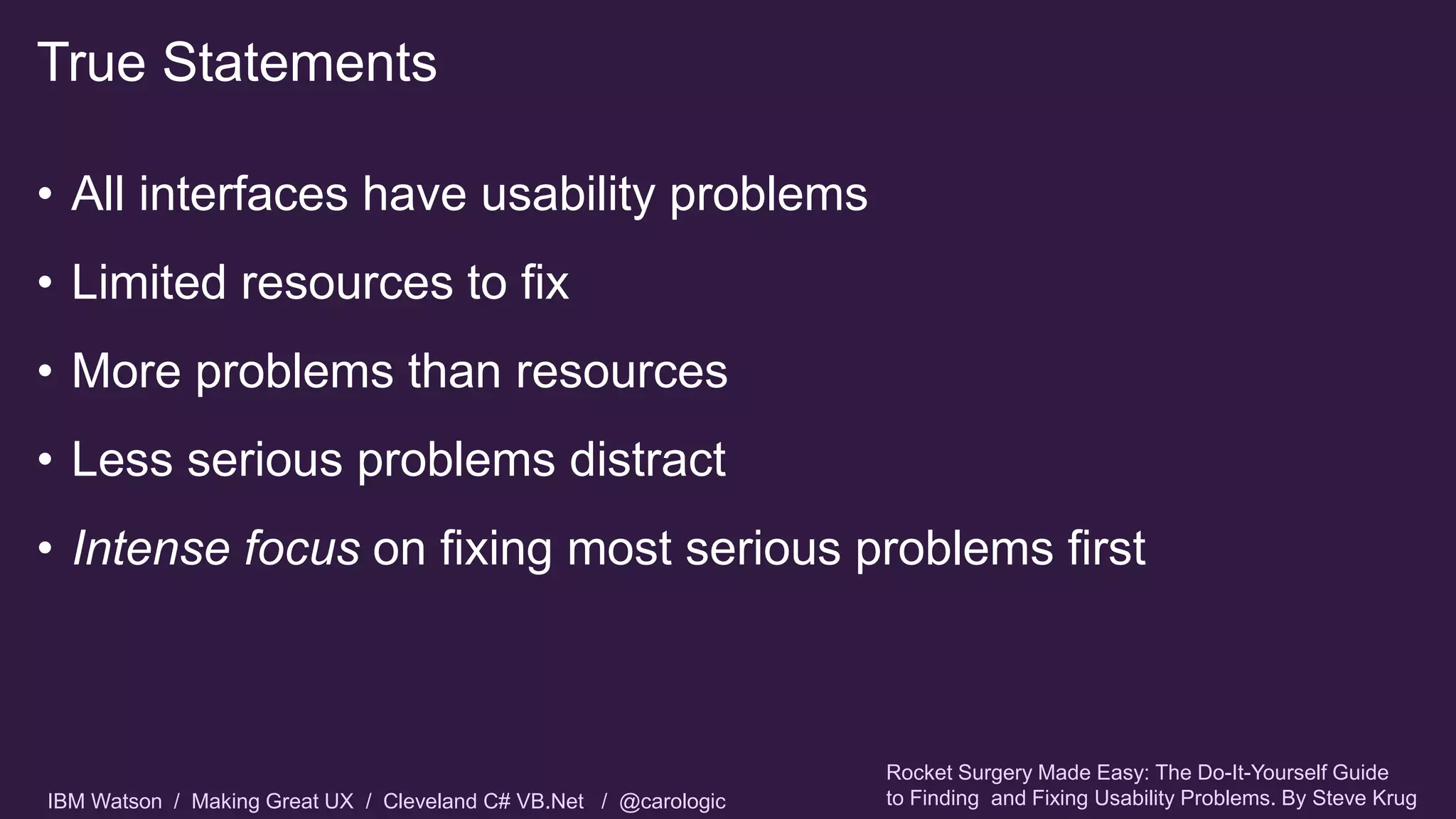 IBM Watson / Making Great UX / Cleveland C# VB.Net / @carologic
• All interfaces have usability problems
• Limited resources to fix
• More problems than resources
• Less serious problems distract
• Intense focus on fixing most serious problems first
True Statements
Rocket Surgery Made Easy: The Do-It-Yourself Guide
to Finding and Fixing Usability Problems. By Steve Krug
 