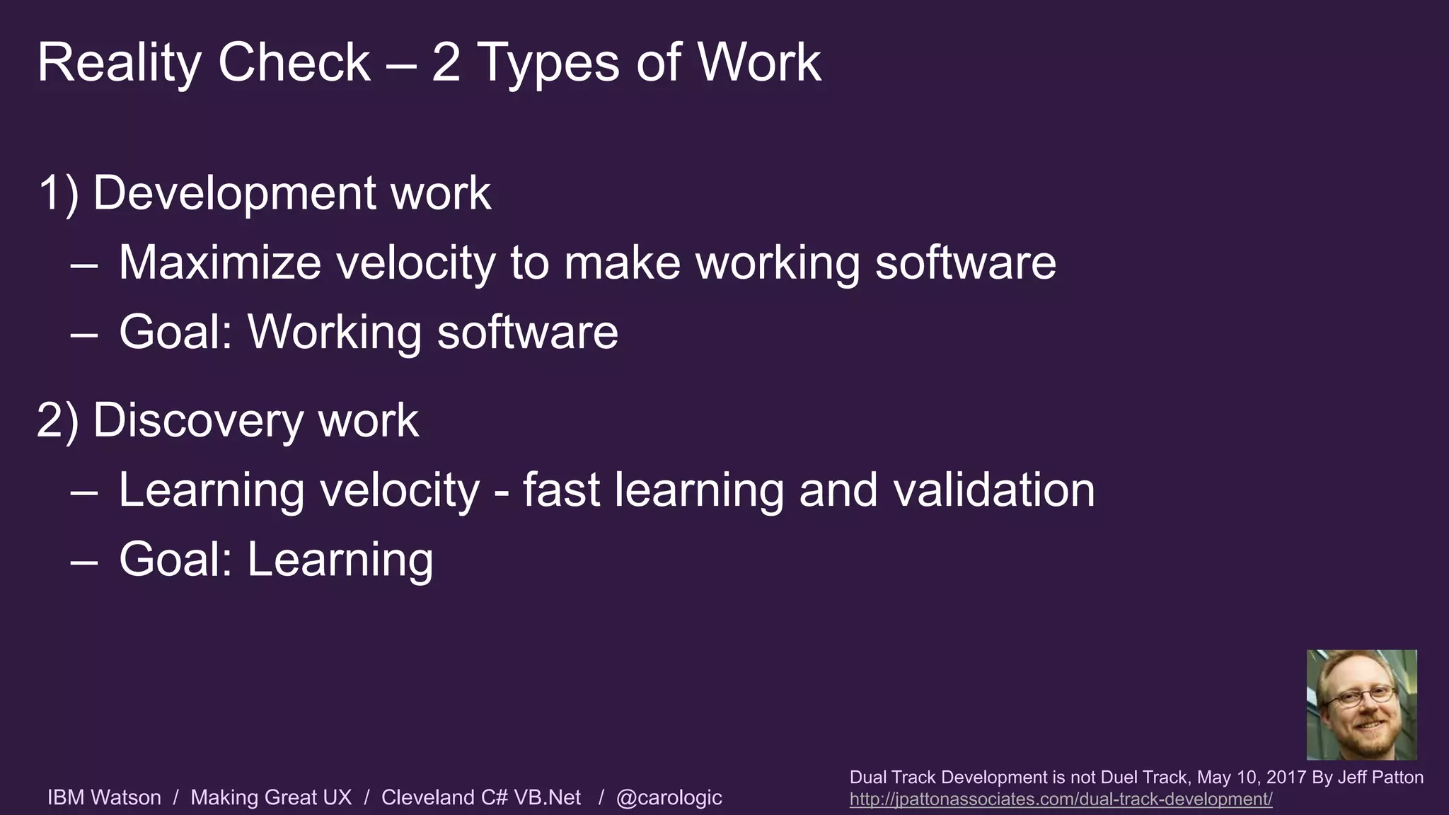 IBM Watson / Making Great UX / Cleveland C# VB.Net / @carologic
1) Development work
– Maximize velocity to make working software
– Goal: Working software
2) Discovery work
– Learning velocity - fast learning and validation
– Goal: Learning
Reality Check – 2 Types of Work
Dual Track Development is not Duel Track, May 10, 2017 By Jeff Patton
http://jpattonassociates.com/dual-track-development/
 