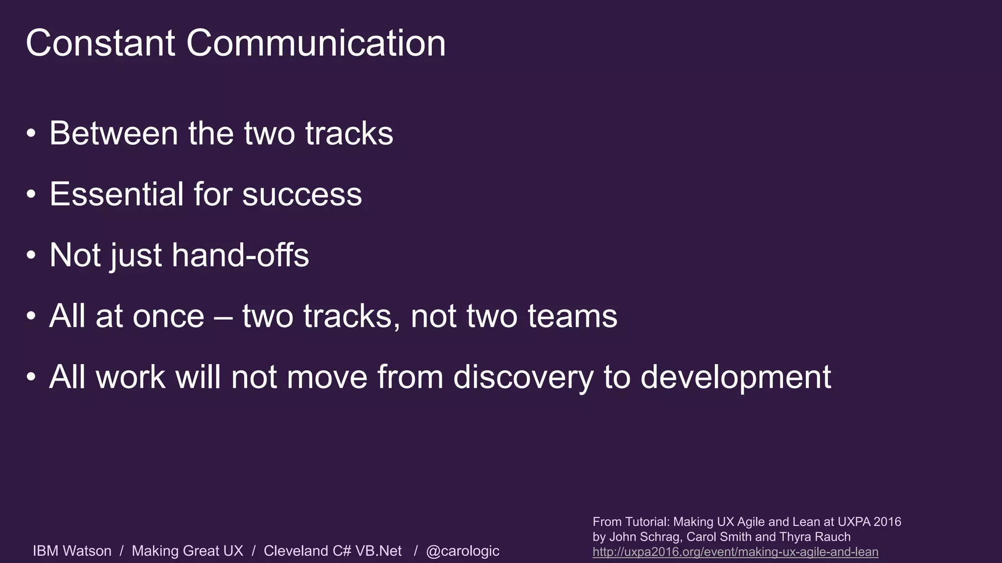IBM Watson / Making Great UX / Cleveland C# VB.Net / @carologic
• Between the two tracks
• Essential for success
• Not just hand-offs
• All at once – two tracks, not two teams
• All work will not move from discovery to development
Constant Communication
From Tutorial: Making UX Agile and Lean at UXPA 2016
by John Schrag, Carol Smith and Thyra Rauch
http://uxpa2016.org/event/making-ux-agile-and-lean
 