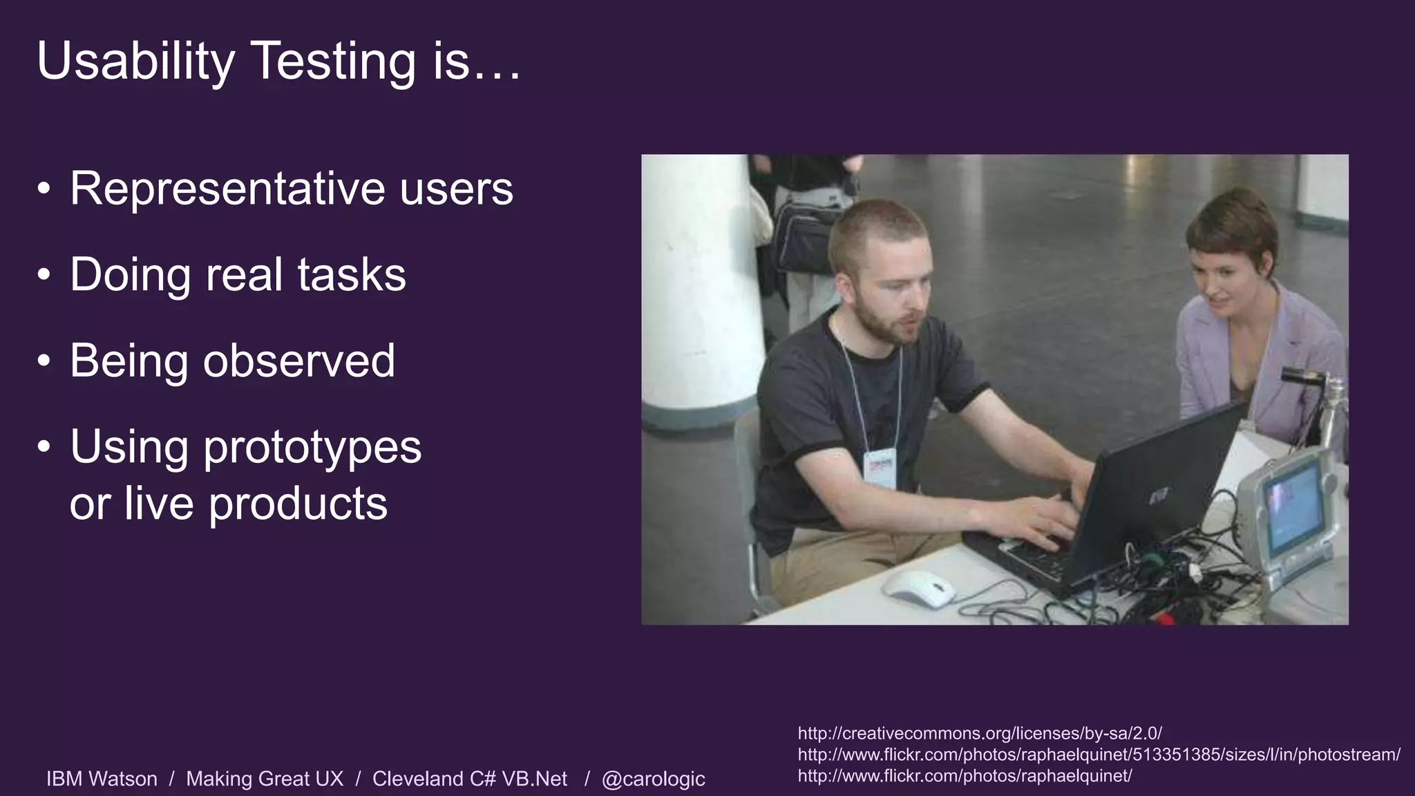 IBM Watson / Making Great UX / Cleveland C# VB.Net / @carologic
• Representative users
• Doing real tasks
• Being observed
• Using prototypes
or live products
Usability Testing is…
http://creativecommons.org/licenses/by-sa/2.0/
http://www.flickr.com/photos/raphaelquinet/513351385/sizes/l/in/photostream/
http://www.flickr.com/photos/raphaelquinet/
 