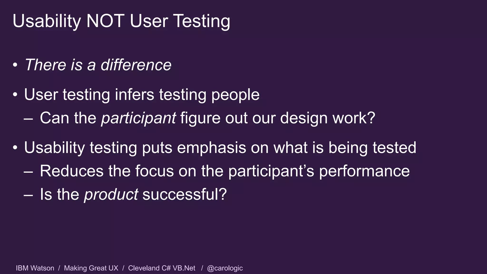 IBM Watson / Making Great UX / Cleveland C# VB.Net / @carologic
• There is a difference
• User testing infers testing people
– Can the participant figure out our design work?
• Usability testing puts emphasis on what is being tested
– Reduces the focus on the participant’s performance
– Is the product successful?
Usability NOT User Testing
 