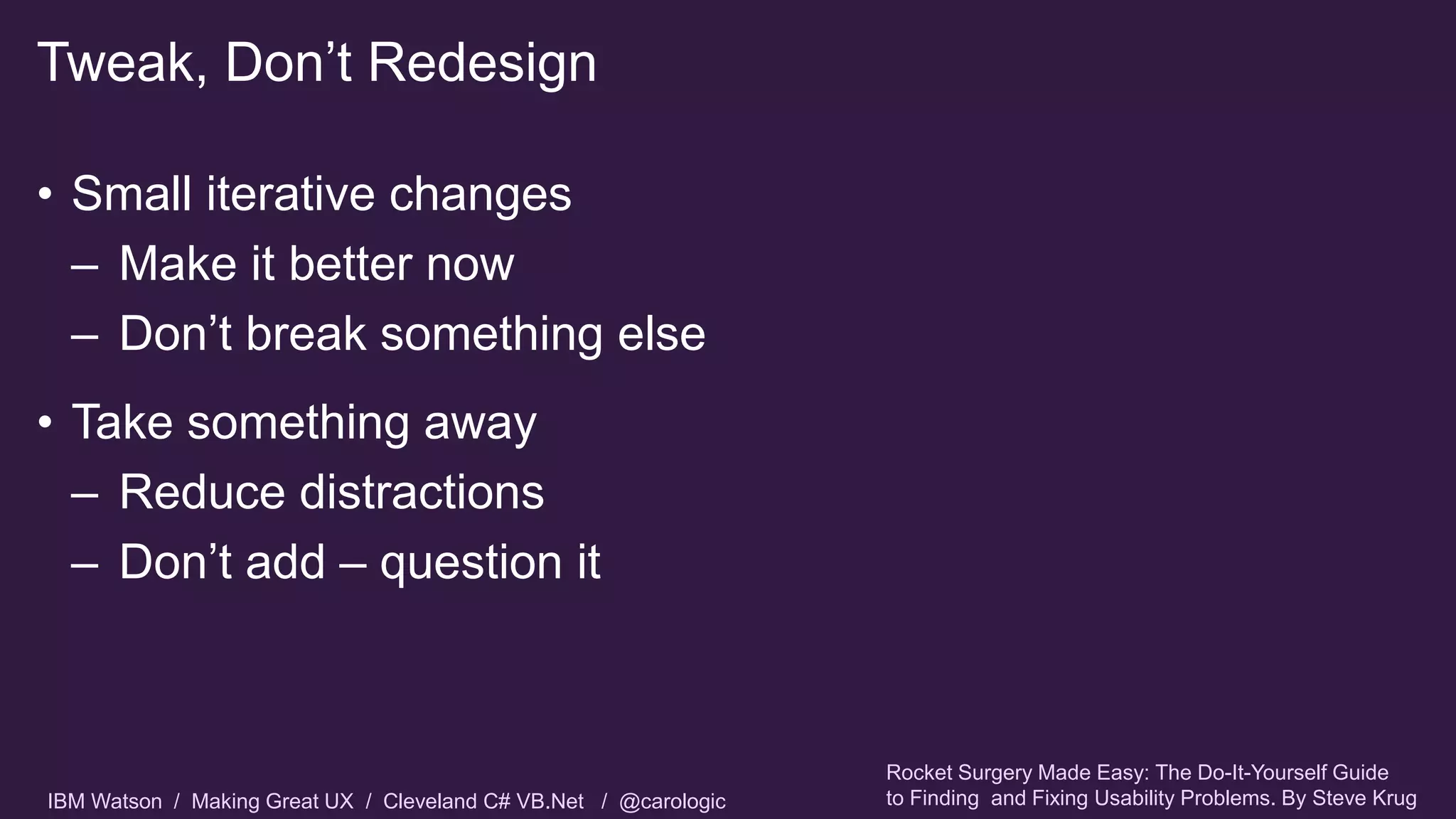 IBM Watson / Making Great UX / Cleveland C# VB.Net / @carologic
• Small iterative changes
– Make it better now
– Don’t break something else
• Take something away
– Reduce distractions
– Don’t add – question it
Tweak, Don’t Redesign
Rocket Surgery Made Easy: The Do-It-Yourself Guide
to Finding and Fixing Usability Problems. By Steve Krug
 